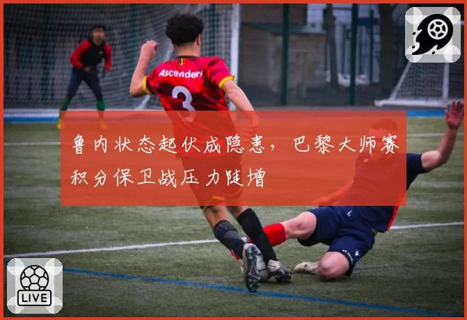 鲁内状态起伏成隐患,巴黎大师赛积分保卫战压力陡增