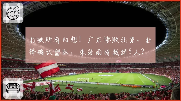 打破所有幻想!广东惨败北京,杜锋确认留队,朱芳雨将裁掉5人?