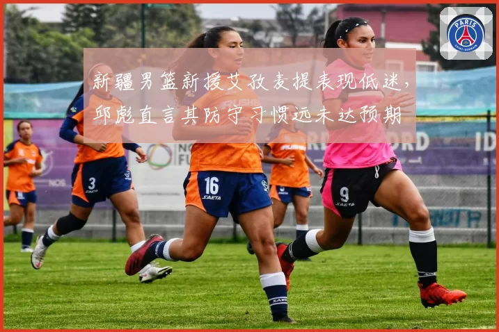 新疆男篮新援艾孜麦提表现低迷，邱彪直言其防守习惯远未达预期