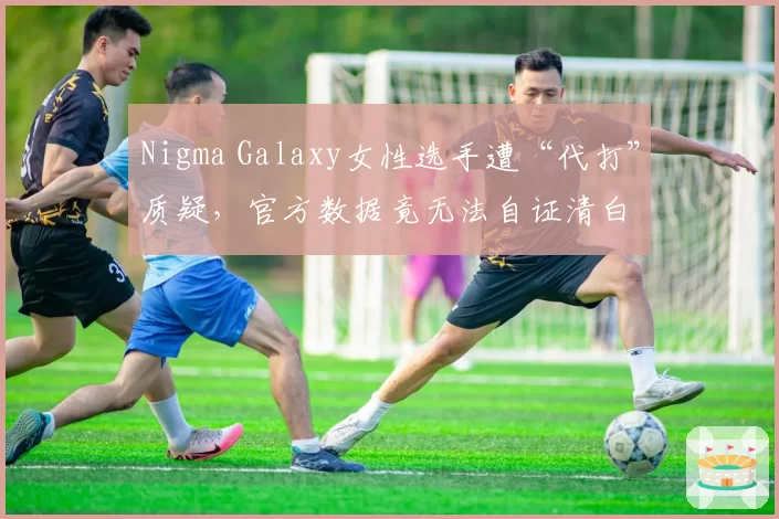 Nigma Galaxy女性选手遭“代打”质疑,官方数据竟无法自证清白