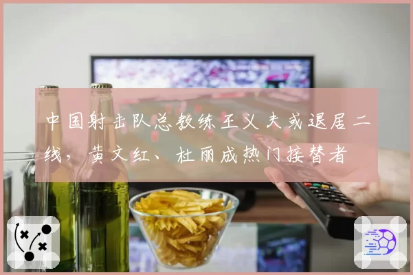 中国射击队总教练王义夫或退居二线,黄文红、杜丽成热门接替者