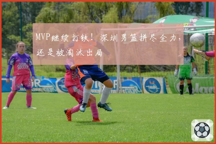 MVP继续打铁！深圳男篮拼尽全力，还是被淘汰出局