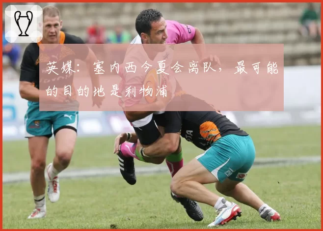 英媒：塞内西今夏会离队，最可能的目的地是利物浦