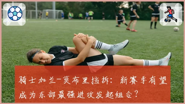 骑士加兰-莫布里挡拆：新赛季有望成为东部最强进攻发起组合？