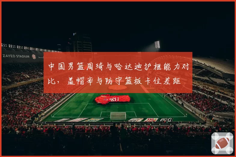 中国男篮周琦与哈达迪护框能力对比,盖帽率与防守篮板卡位差距