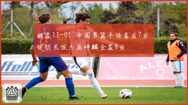 被轰11-0!中国男篮半场落后7分 徐昕王俊杰庞峥麟全轰8分