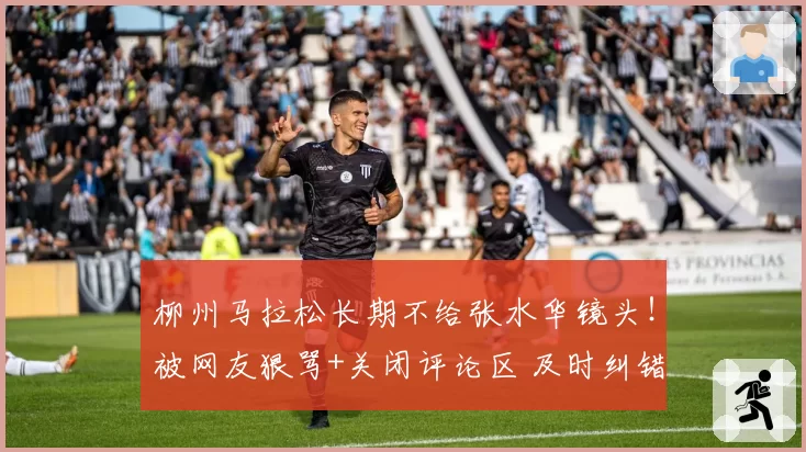 柳州马拉松长期不给张水华镜头！被网友狠骂+关闭评论区 及时纠错