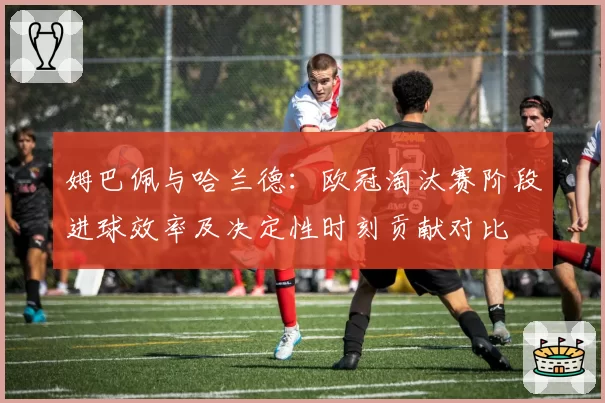 姆巴佩与哈兰德：欧冠淘汰赛阶段进球效率及决定性时刻贡献对比