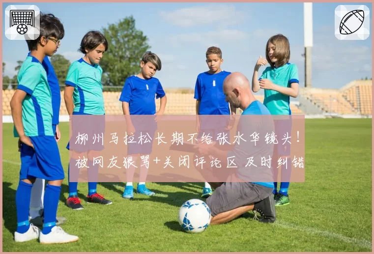 柳州马拉松长期不给张水华镜头！被网友狠骂+关闭评论区 及时纠错