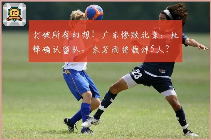打破所有幻想！广东惨败北京，杜锋确认留队，朱芳雨将裁掉5人？