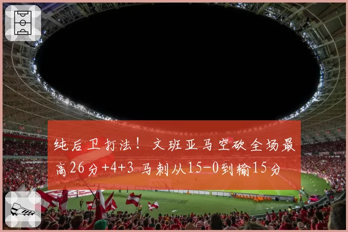 纯后卫打法！文班亚马空砍全场最高26分+4+3 马刺从15-0到输15分