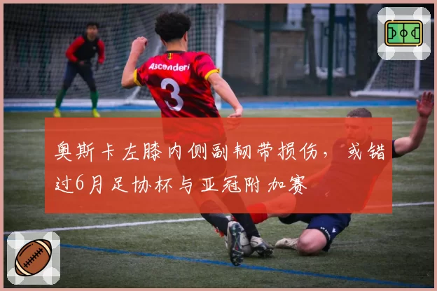 奥斯卡左膝内侧副韧带损伤，或错过6月足协杯与亚冠附加赛
