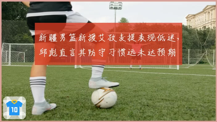 新疆男篮新援艾孜麦提表现低迷，邱彪直言其防守习惯远未达预期