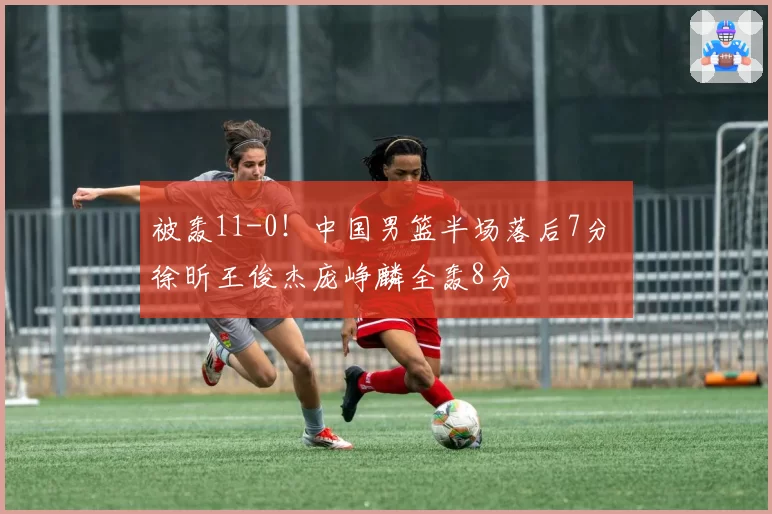 被轰11-0!中国男篮半场落后7分 徐昕王俊杰庞峥麟全轰8分