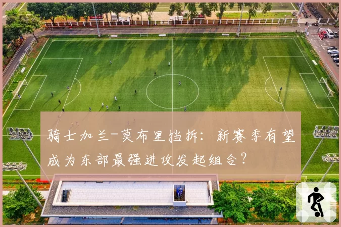 骑士加兰-莫布里挡拆：新赛季有望成为东部最强进攻发起组合？