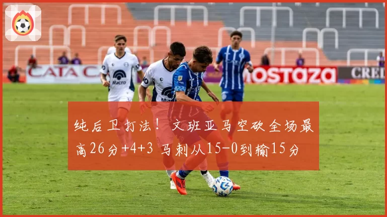 纯后卫打法！文班亚马空砍全场最高26分+4+3 马刺从15-0到输15分