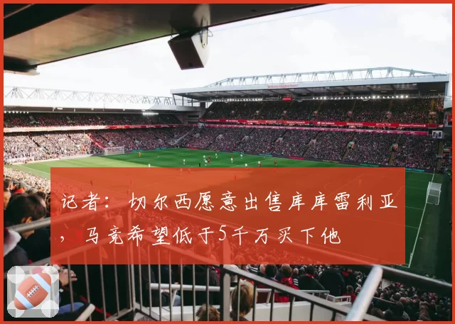 记者:切尔西愿意出售库库雷利亚,马竞希望低于5千万买下他