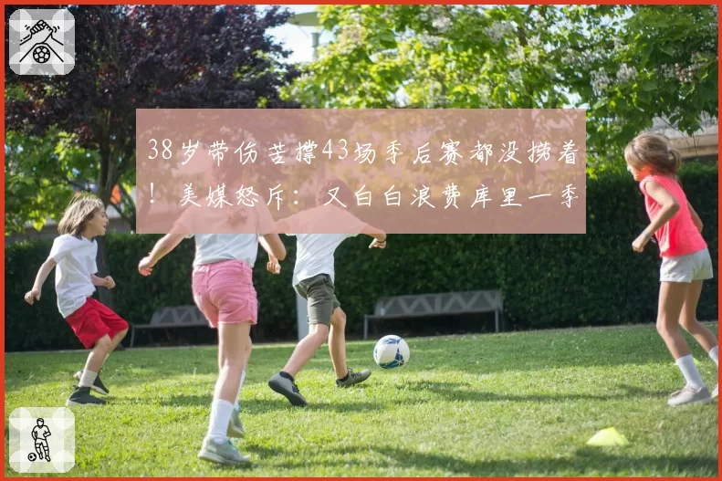 38岁带伤苦撑43场季后赛都没捞着！美媒怒斥：又白白浪费库里一季