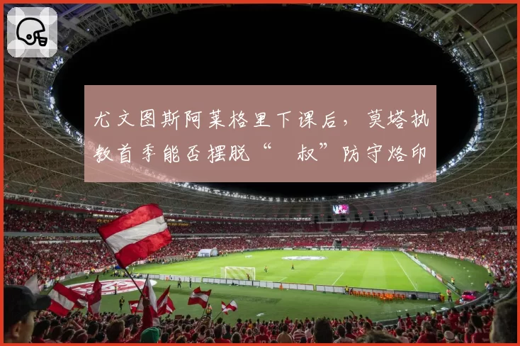 尤文图斯阿莱格里下课后,莫塔执教首季能否摆脱“囧叔”防守烙印?