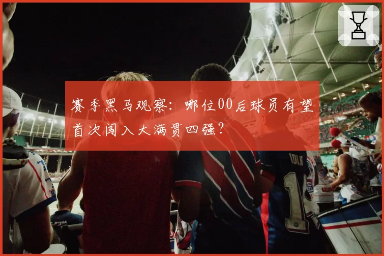 赛季黑马观察：哪位00后球员有望首次闯入大满贯四强？