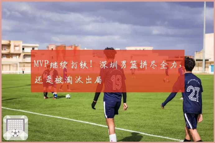 MVP继续打铁！深圳男篮拼尽全力，还是被淘汰出局