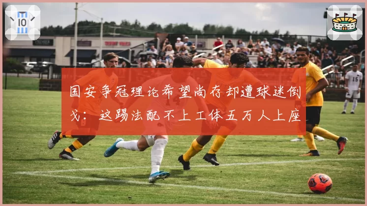 国安争冠理论希望尚存却遭球迷倒戈：这踢法配不上工体五万人上座率