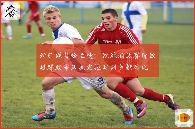 姆巴佩与哈兰德：欧冠淘汰赛阶段进球效率及决定性时刻贡献对比