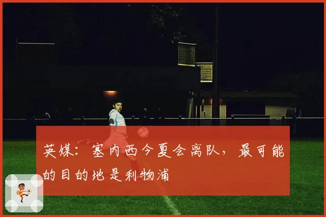 英媒：塞内西今夏会离队，最可能的目的地是利物浦